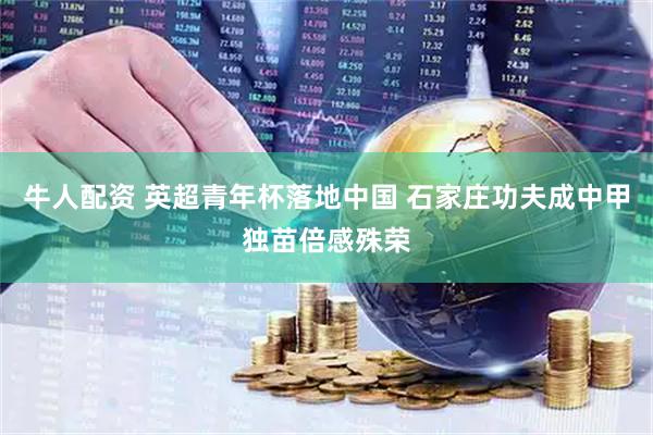 牛人配资 英超青年杯落地中国 石家庄功夫成中甲独苗倍感殊荣
