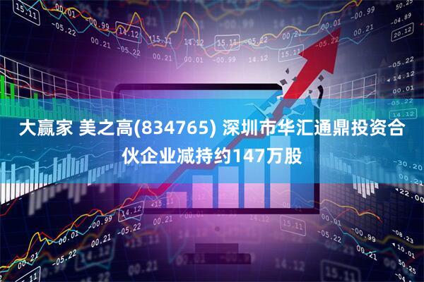 大赢家 美之高(834765) 深圳市华汇通鼎投资合伙企业减持约147万股