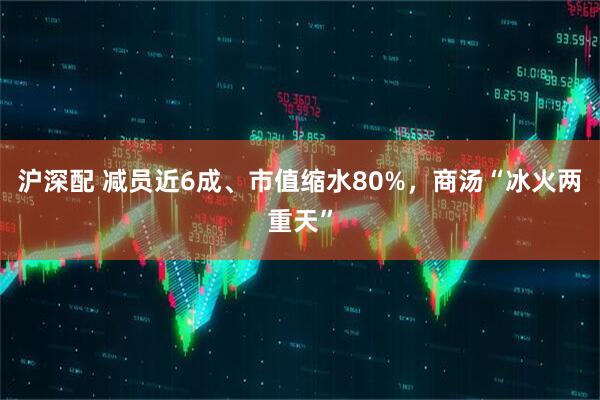 沪深配 减员近6成、市值缩水80%，商汤“冰火两重天”