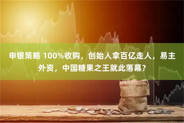 申银策略 100%收购，创始人拿百亿走人，易主外资，中国糖果之王就此落幕？