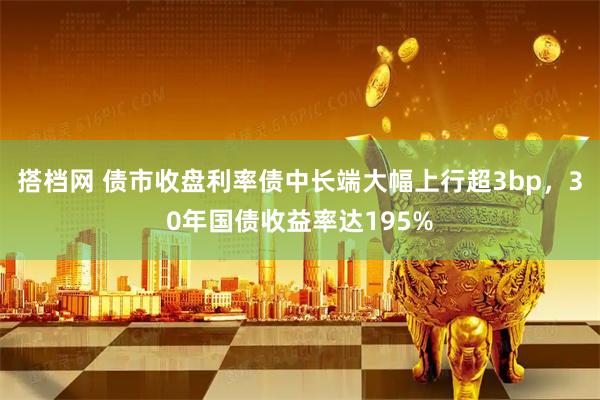 搭档网 债市收盘利率债中长端大幅上行超3bp，30年国债收益率达195%