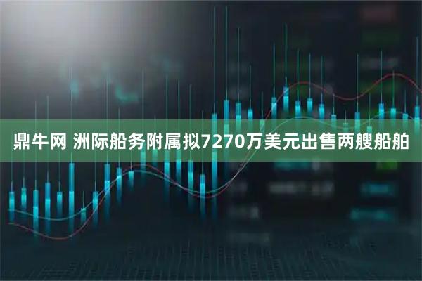 鼎牛网 洲际船务附属拟7270万美元出售两艘船舶