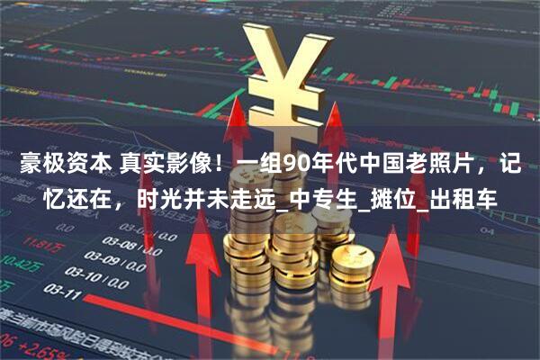 豪极资本 真实影像！一组90年代中国老照片，记忆还在，时光并未走远_中专生_摊位_出租车